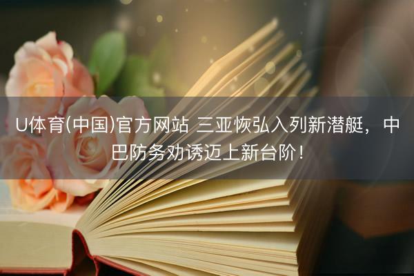 U体育(中国)官方网站 三亚恢弘入列新潜艇，中巴防务劝诱迈上新台阶！
