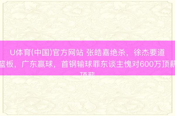 U体育(中国)官方网站 张皓嘉绝杀，徐杰要道篮板，广东赢球，首钢输球罪东谈主愧对600万顶薪