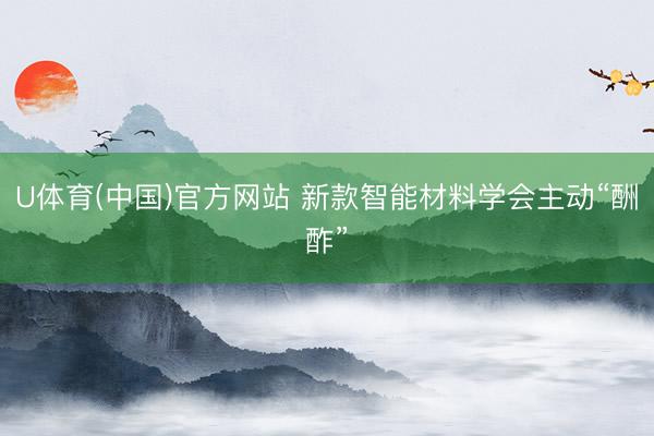 U体育(中国)官方网站 新款智能材料学会主动“酬酢”