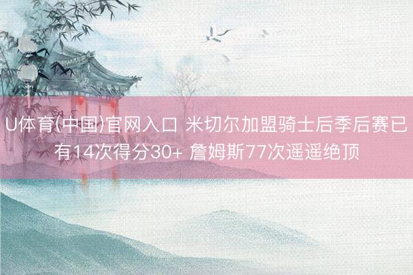 U体育(中国)官网入口 米切尔加盟骑士后季后赛已有14次得分30+ 詹姆斯77次遥遥绝顶