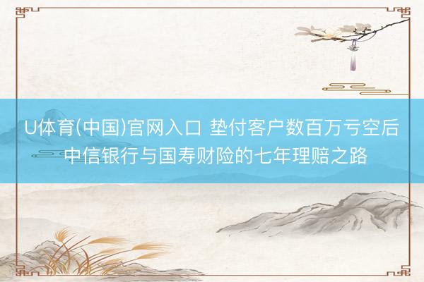 U体育(中国)官网入口 垫付客户数百万亏空后 中信银行与国寿财险的七年理赔之路