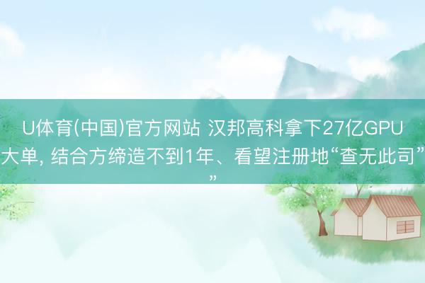 U体育(中国)官方网站 汉邦高科拿下27亿GPU大单， 结合方缔造不到1年、看望注册地“查无此司”