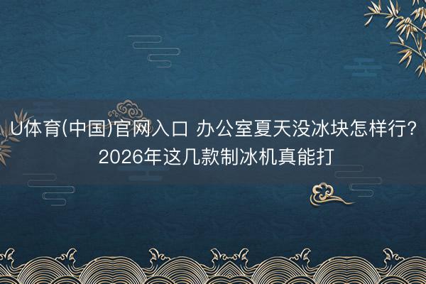 U体育(中国)官网入口 办公室夏天没冰块怎样行? 2026年这几款制冰机真能打