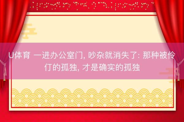 U体育 一进办公室门， 吵杂就消失了: 那种被伶仃的孤独， 才是确实的孤独