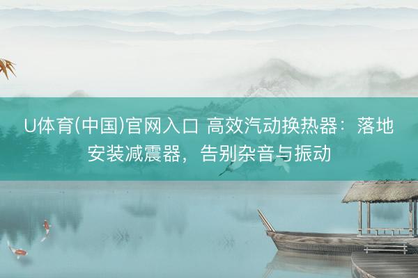 U体育(中国)官网入口 高效汽动换热器：落地安装减震器，告别杂音与振动