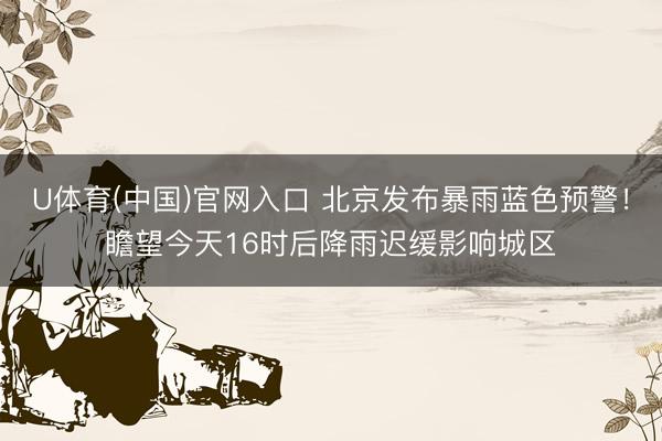 U体育(中国)官网入口 北京发布暴雨蓝色预警！瞻望今天16时后降雨迟缓影响城区