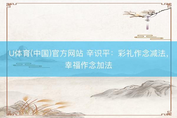 U体育(中国)官方网站 辛识平：彩礼作念减法，幸福作念加法