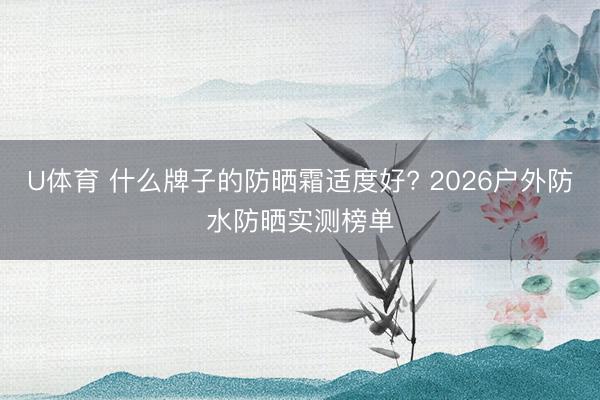 U体育 什么牌子的防晒霜适度好? 2026户外防水防晒实测榜单