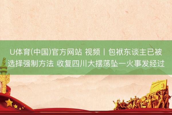 U体育(中国)官方网站 视频丨包袱东谈主已被选择强制方法 收复四川大摆荡坠一火事发经过