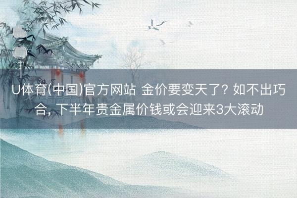 U体育(中国)官方网站 金价要变天了? 如不出巧合， 下半年贵金属价钱或会迎来3大滚动