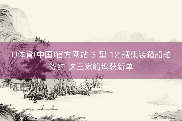 U体育(中国)官方网站 3 型 12 艘集装箱船舶签约 这三家船坞获新单