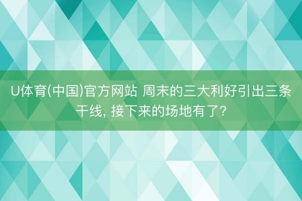 U体育(中国)官方网站 周末的三大利好引出三条干线， 接下来的场地有了?