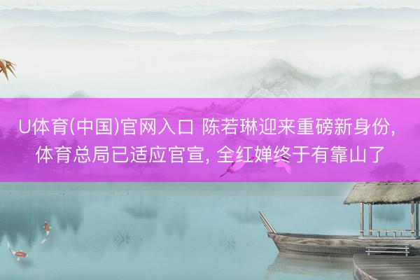 U体育(中国)官网入口 陈若琳迎来重磅新身份， 体育总局已适应官宣， 全红婵终于有靠山了