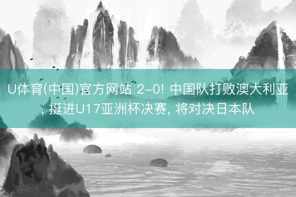 U体育(中国)官方网站 2-0! 中国队打败澳大利亚， 挺进U17亚洲杯决赛， 将对决日本队