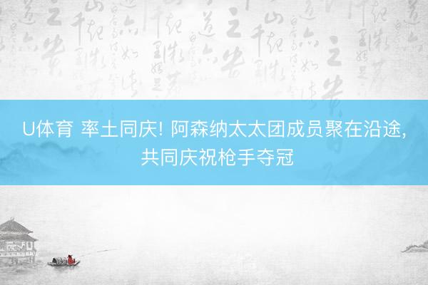 U体育 率土同庆! 阿森纳太太团成员聚在沿途， 共同庆祝枪手夺冠