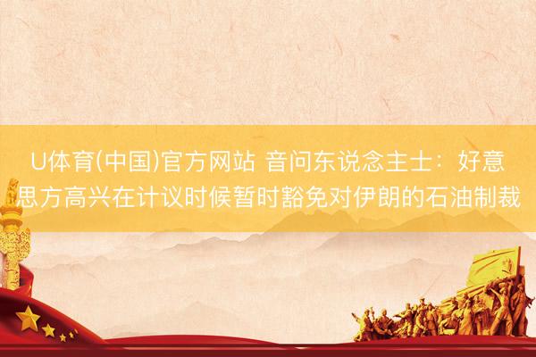 U体育(中国)官方网站 音问东说念主士：好意思方高兴在计议时候暂时豁免对伊朗的石油制裁