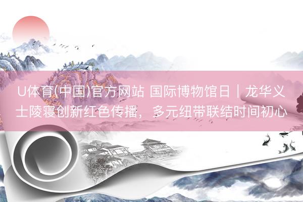 U体育(中国)官方网站 国际博物馆日｜龙华义士陵寝创新红色传播，多元纽带联结时间初心