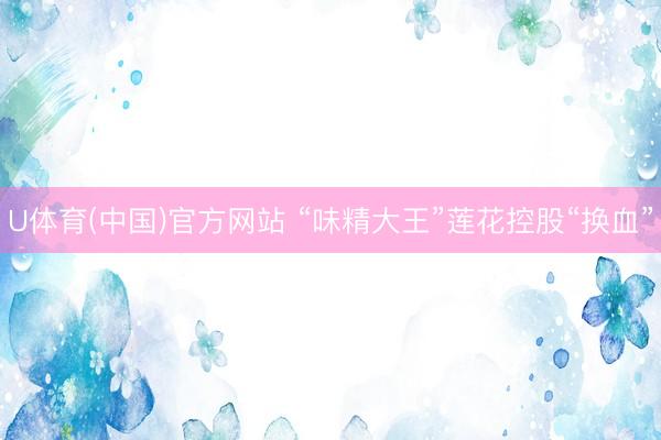 U体育(中国)官方网站 “味精大王”莲花控股“换血”