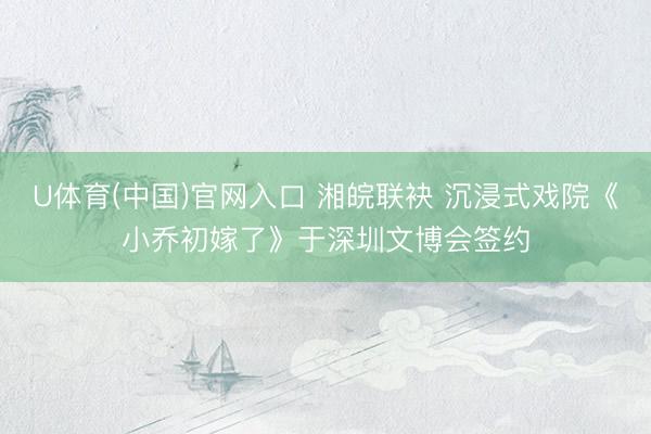 U体育(中国)官网入口 湘皖联袂 沉浸式戏院《小乔初嫁了》于深圳文博会签约