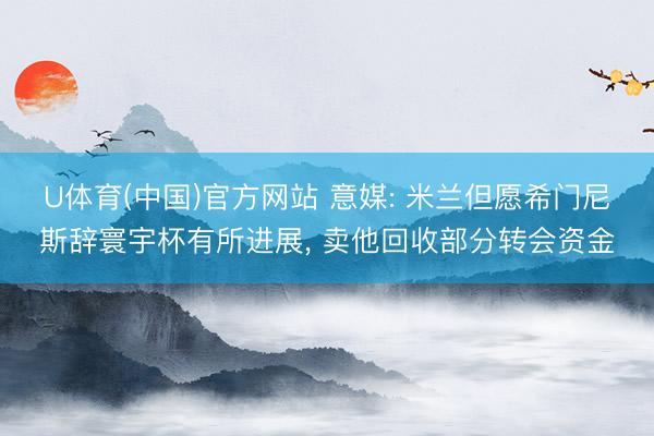 U体育(中国)官方网站 意媒: 米兰但愿希门尼斯辞寰宇杯有所进展， 卖他回收部分转会资金