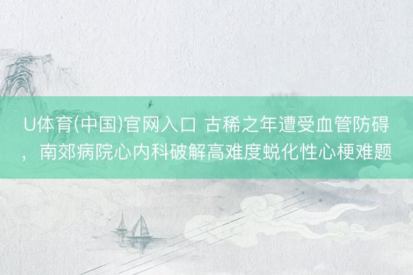 U体育(中国)官网入口 古稀之年遭受血管防碍,南郊病院心内科破解高难度蜕化性心梗难题