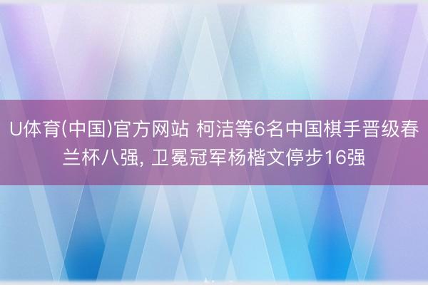 U体育(中国)官方网站 柯洁等6名中国棋手晋级春兰杯八强， 卫冕冠军杨楷文停步16强