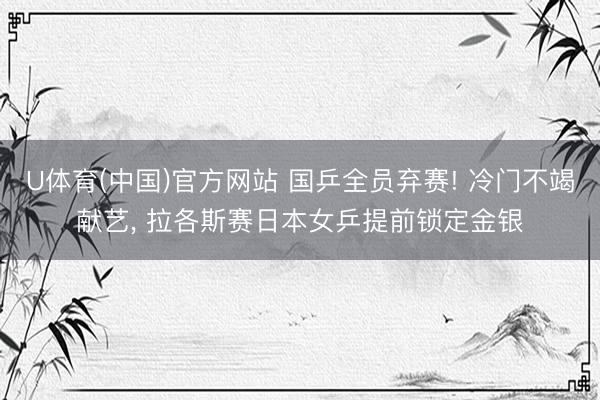 U体育(中国)官方网站 国乒全员弃赛! 冷门不竭献艺， 拉各斯赛日本女乒提前锁定金银