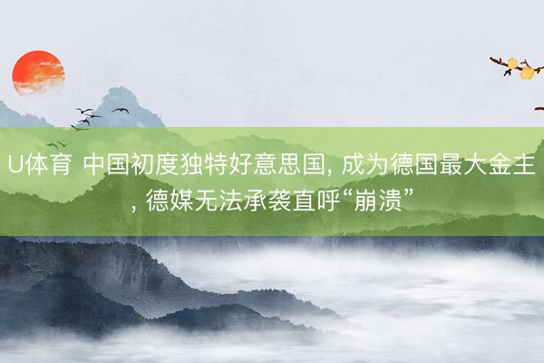 U体育 中国初度独特好意思国， 成为德国最大金主， 德媒无法承袭直呼“崩溃”