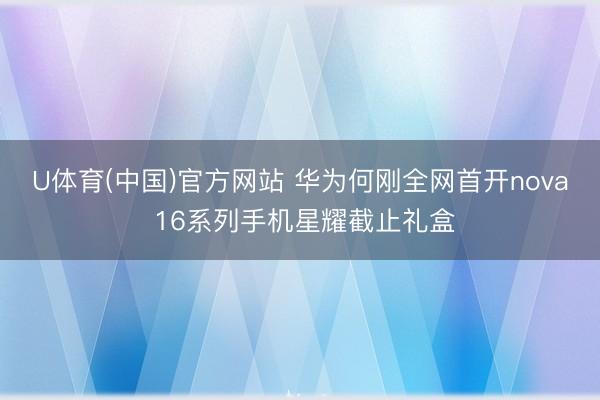 U体育(中国)官方网站 华为何刚全网首开nova 16系列手机星耀截止礼盒