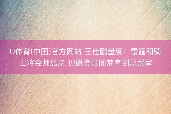 U体育(中国)官方网站 王仕鹏量度：雷霆和骑士将会师总决 但愿登哥圆梦拿到总冠军