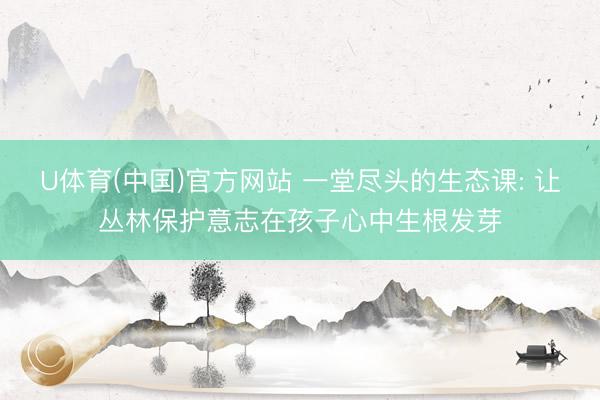 U体育(中国)官方网站 一堂尽头的生态课: 让丛林保护意志在孩子心中生根发芽