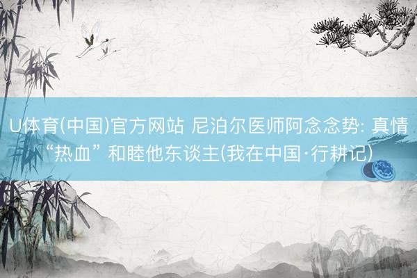 U体育(中国)官方网站 尼泊尔医师阿念念势: 真情“热血” 和睦他东谈主(我在中国·行耕记)