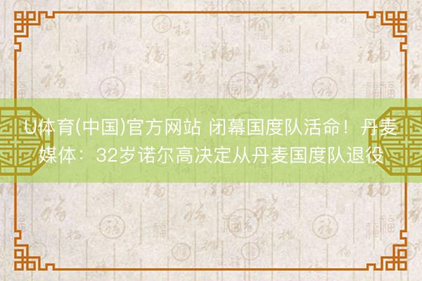 U体育(中国)官方网站 闭幕国度队活命！丹麦媒体：32岁诺尔高决定从丹麦国度队退役