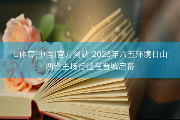 U体育(中国)官方网站 2026年六五环境日山西省主场行径在晋城启幕