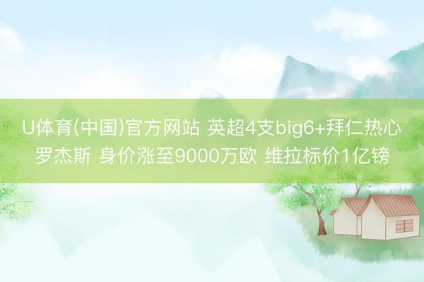 U体育(中国)官方网站 英超4支big6+拜仁热心罗杰斯 身价涨至9000万欧 维拉标价1亿镑