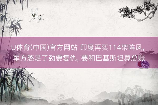 U体育(中国)官方网站 印度再买114架阵风， 军方憋足了劲要复仇， 要和巴基斯坦算总账