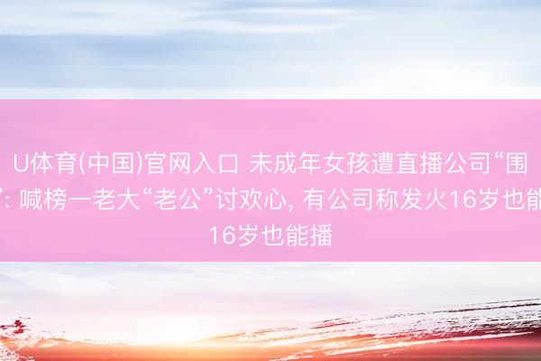 U体育(中国)官网入口 未成年女孩遭直播公司“围猎”: 喊榜一老大“老公”讨欢心， 有公司称发火16岁也能播