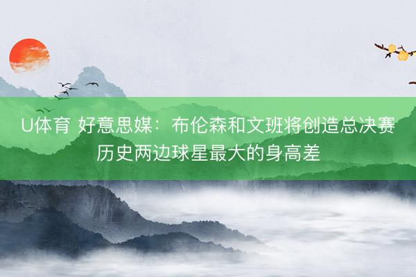 U体育 好意思媒：布伦森和文班将创造总决赛历史两边球星最大的身高差