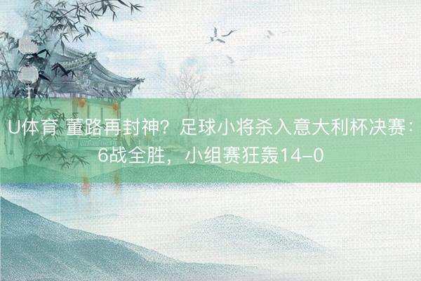 U体育 董路再封神？足球小将杀入意大利杯决赛：6战全胜，小组赛狂轰14-0