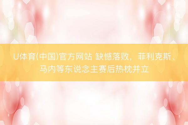 U体育(中国)官方网站 缺憾落败，菲利克斯、马内等东说念主赛后热枕并立