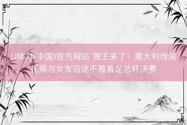 U体育(中国)官方网站 狼王来了！意大利传闻托蒂与女友沿途不雅看足总杯决赛