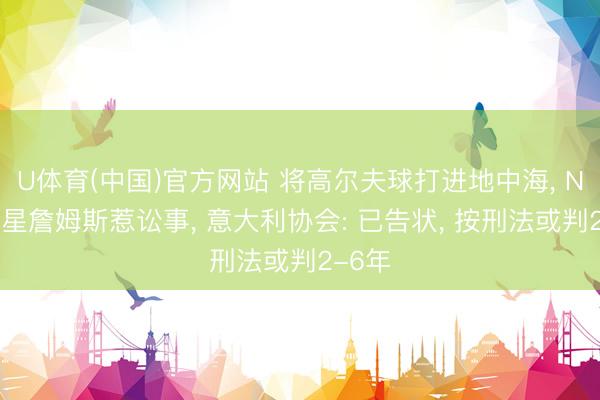 U体育(中国)官方网站 将高尔夫球打进地中海， NBA球星詹姆斯惹讼事， 意大利协会: 已告状， 按刑法或判2-6年