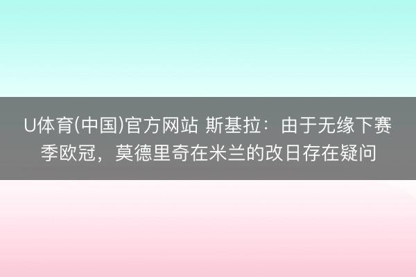 U体育(中国)官方网站 斯基拉：由于无缘下赛季欧冠，莫德里奇