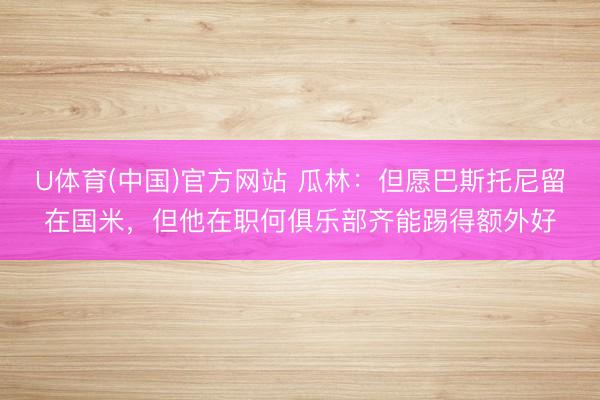 U体育(中国)官方网站 瓜林：但愿巴斯托尼留在国米，但他在职何俱