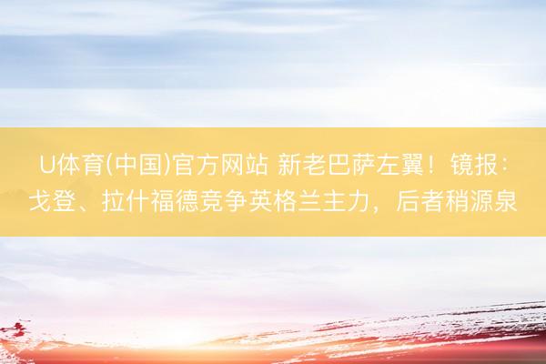 U体育(中国)官方网站 新老巴萨左翼！镜报：戈登、拉什福德竞争英格兰主力，后者稍源泉