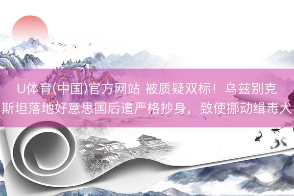 U体育(中国)官方网站 被质疑双标！乌兹别克斯坦落地好意思国后遭严格抄身，致使挪动缉毒犬