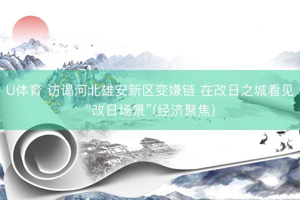 U体育 访谒河北雄安新区变嫌链 在改日之城看见“改日场景”(经济聚焦)