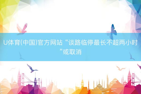 U体育(中国)官方网站 “谈路临停最长不超两小时”或取消