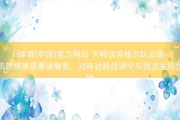 U体育(中国)官方网站 天畅谈英格兰队出路：凯恩情景是要津要素，对阵劲敌战绩令东说念主担忧