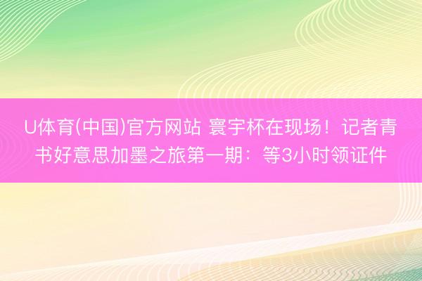 U体育(中国)官方网站 寰宇杯在现场!记者青书好意思加墨之旅第一期:等3小时领证件